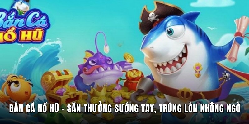 Bắn Cá Nổ Hũ – Săn Thưởng Sướng Tay, Trúng Lớn Không Ngờ